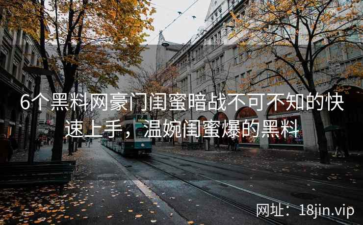 6个黑料网豪门闺蜜暗战不可不知的快速上手，温婉闺蜜爆的黑料