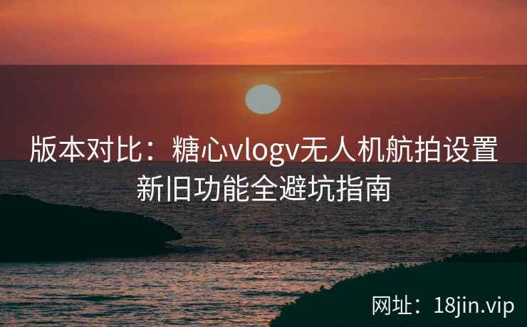 版本对比：糖心vlogv无人机航拍设置新旧功能全避坑指南