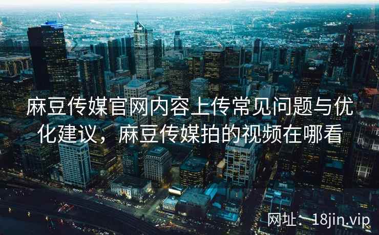 麻豆传媒官网内容上传常见问题与优化建议，麻豆传媒拍的视频在哪看