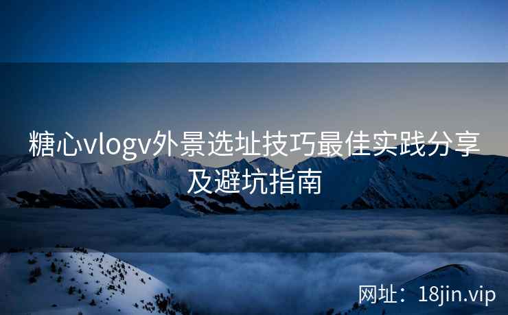 糖心vlogv外景选址技巧最佳实践分享及避坑指南
