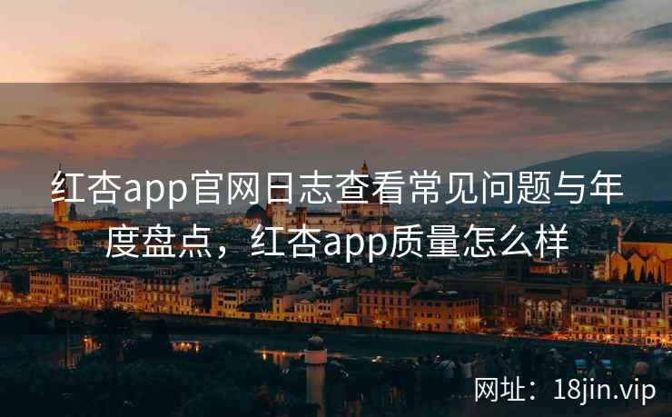 红杏app官网日志查看常见问题与年度盘点，红杏app质量怎么样