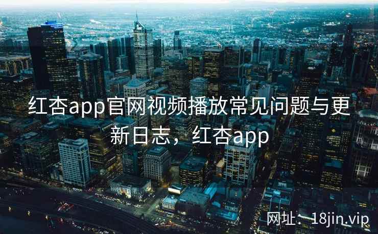 红杏app官网视频播放常见问题与更新日志，红杏app