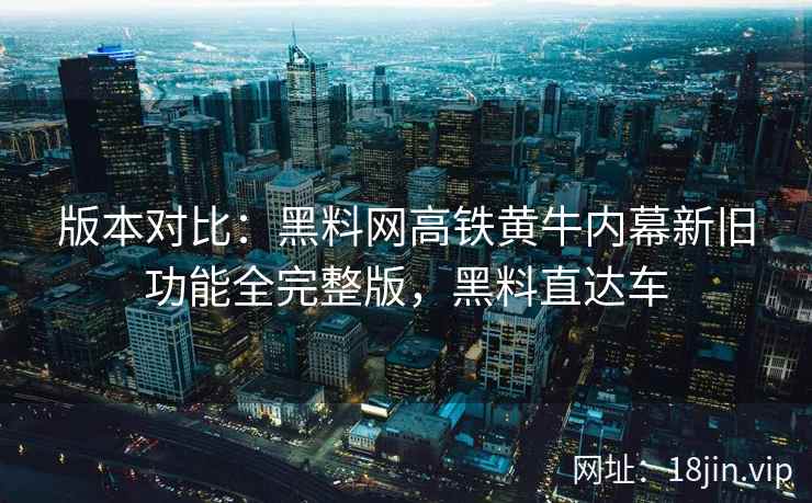 版本对比：黑料网高铁黄牛内幕新旧功能全完整版，黑料直达车