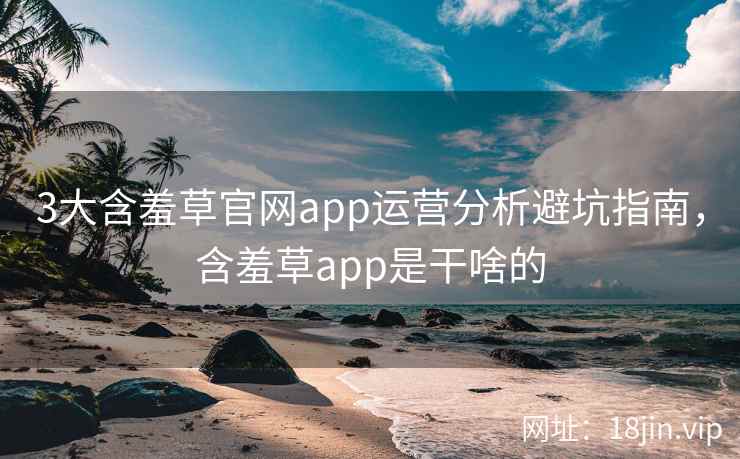 3大含羞草官网app运营分析避坑指南，含羞草app是干啥的