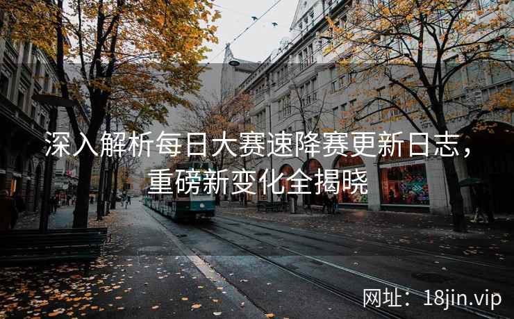深入解析每日大赛速降赛更新日志，重磅新变化全揭晓