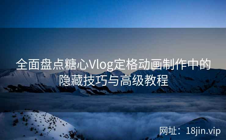 全面盘点糖心Vlog定格动画制作中的隐藏技巧与高级教程