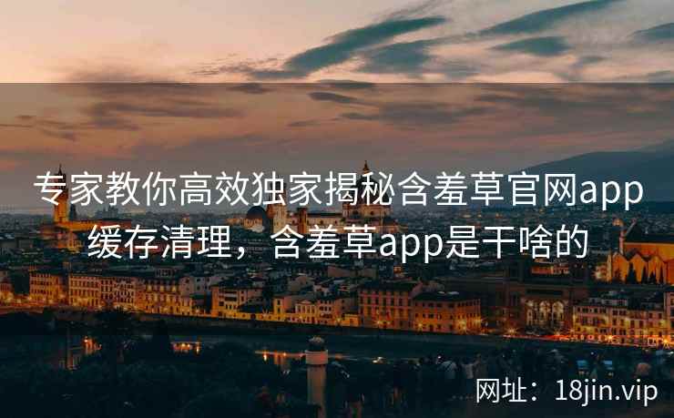 专家教你高效独家揭秘含羞草官网app缓存清理，含羞草app是干啥的