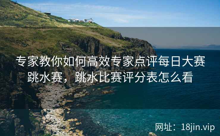 专家教你如何高效专家点评每日大赛跳水赛，跳水比赛评分表怎么看