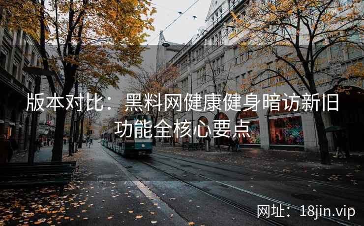 版本对比：黑料网健康健身暗访新旧功能全核心要点
