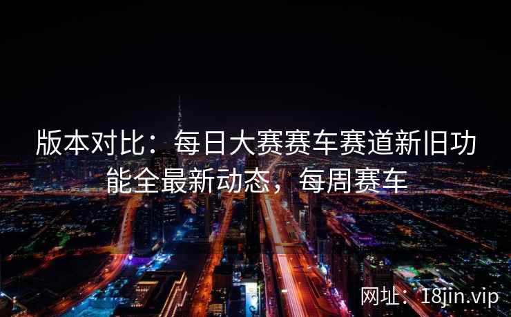 版本对比：每日大赛赛车赛道新旧功能全最新动态，每周赛车