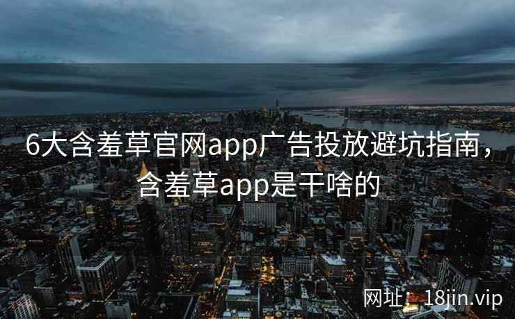 6大含羞草官网app广告投放避坑指南，含羞草app是干啥的