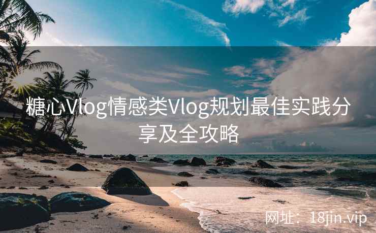糖心Vlog情感类Vlog规划最佳实践分享及全攻略