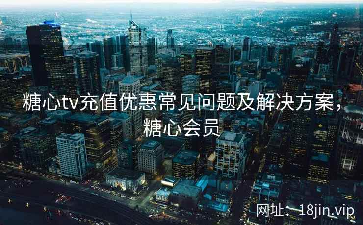 糖心tv充值优惠常见问题及解决方案，糖心会员