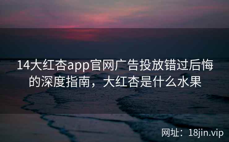14大红杏app官网广告投放错过后悔的深度指南，大红杏是什么水果