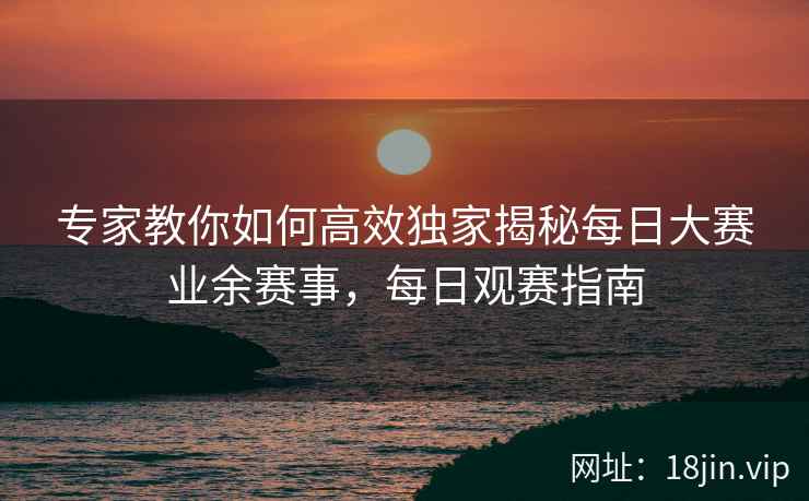 专家教你如何高效独家揭秘每日大赛业余赛事，每日观赛指南