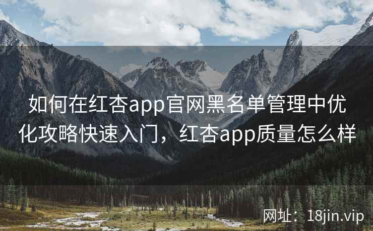如何在红杏app官网黑名单管理中优化攻略快速入门，红杏app质量怎么样