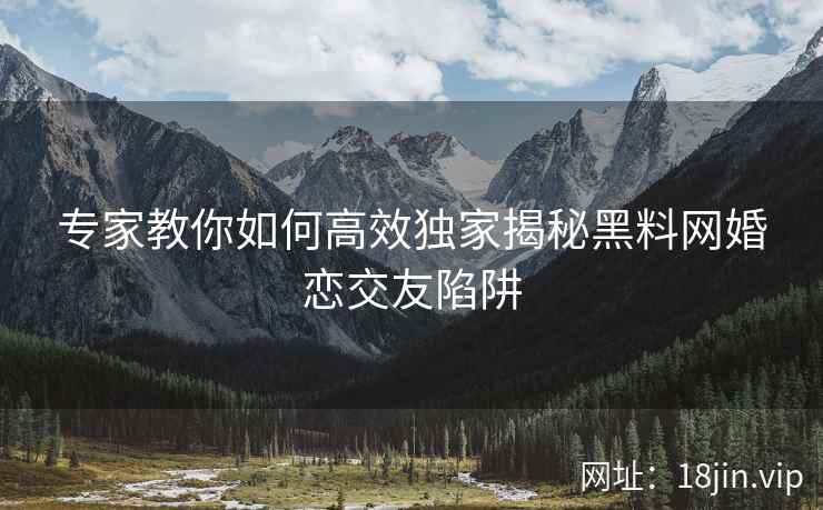 专家教你如何高效独家揭秘黑料网婚恋交友陷阱