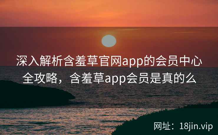 深入解析含羞草官网app的会员中心全攻略，含羞草app会员是真的么