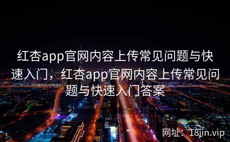 红杏app官网内容上传常见问题与快速入门，红杏app官网内容上传常见问题与快速入门答案
