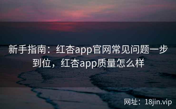 新手指南：红杏app官网常见问题一步到位，红杏app质量怎么样