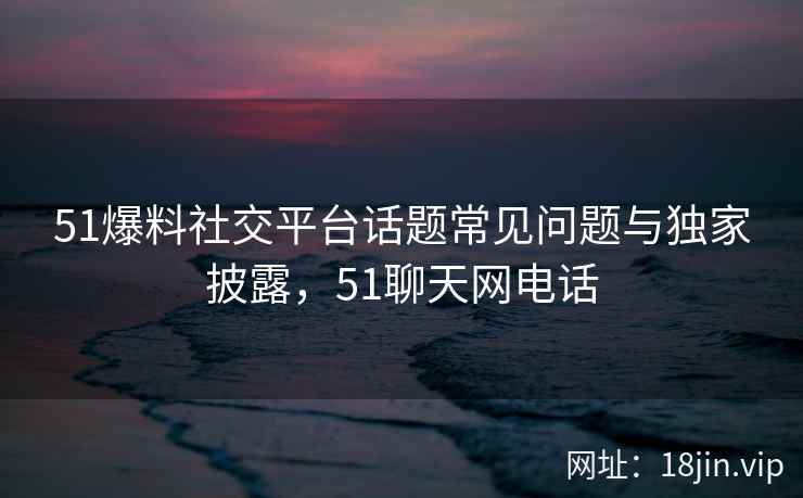 51爆料社交平台话题常见问题与独家披露，51聊天网电话