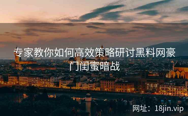 专家教你如何高效策略研讨黑料网豪门闺蜜暗战