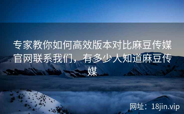专家教你如何高效版本对比麻豆传媒官网联系我们，有多少人知道麻豆传媒