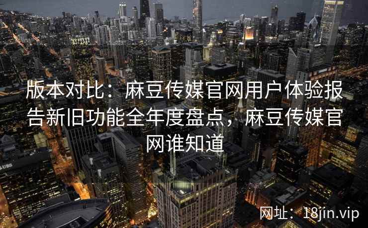 版本对比：麻豆传媒官网用户体验报告新旧功能全年度盘点，麻豆传媒官网谁知道