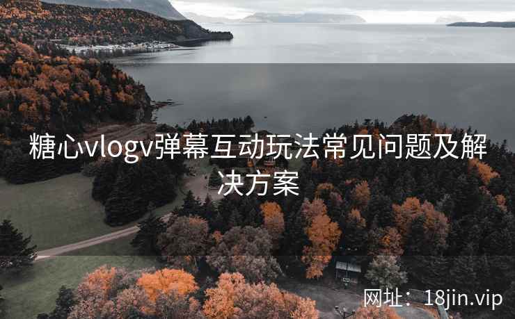 糖心vlogv弹幕互动玩法常见问题及解决方案
