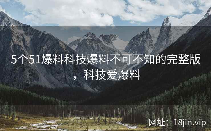 5个51爆料科技爆料不可不知的完整版，科技爱爆料