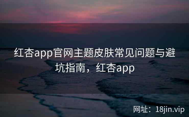 红杏app官网主题皮肤常见问题与避坑指南，红杏app