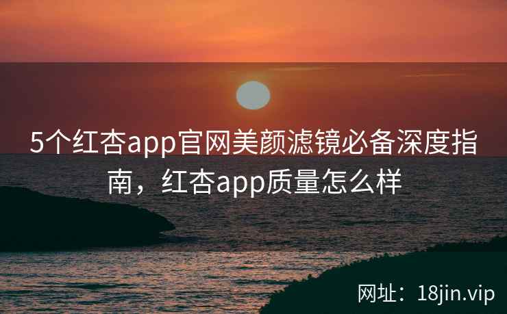 5个红杏app官网美颜滤镜必备深度指南，红杏app质量怎么样
