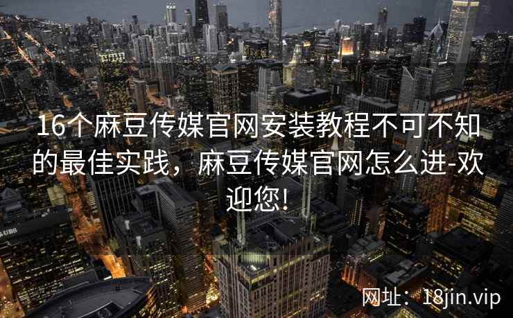 16个麻豆传媒官网安装教程不可不知的最佳实践，麻豆传媒官网怎么进-欢迎您!