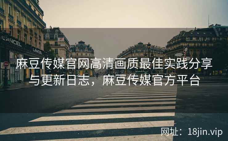 麻豆传媒官网高清画质最佳实践分享与更新日志，麻豆传媒官方平台