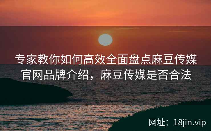 专家教你如何高效全面盘点麻豆传媒官网品牌介绍，麻豆传媒是否合法